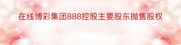 在线博彩集团888控股主要股东抛售股权