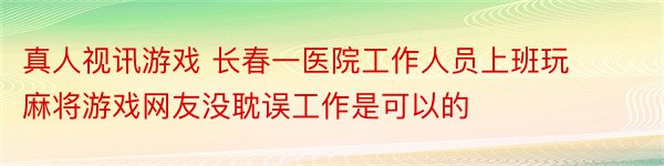 真人视讯游戏 长春一医院工作人员上班玩麻将游戏网友没耽误工作是可以的