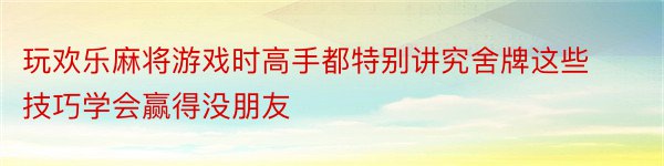 玩欢乐麻将游戏时高手都特别讲究舍牌这些技巧学会赢得没朋友