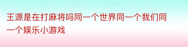 王源是在打麻将吗同一个世界同一个我们同一个娱乐小游戏