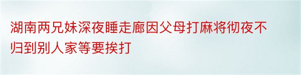 湖南两兄妹深夜睡走廊因父母打麻将彻夜不归到别人家等要挨打