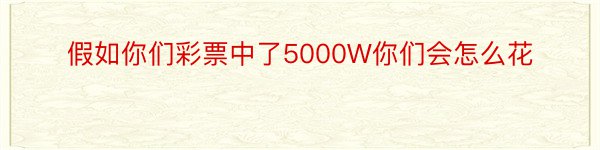 假如你们彩票中了5000W你们会怎么花