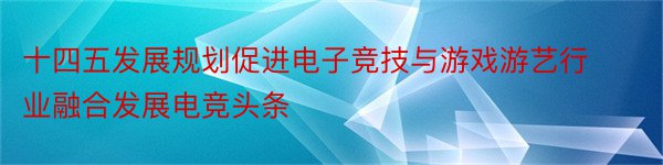 十四五发展规划促进电子竞技与游戏游艺行业融合发展电竞头条