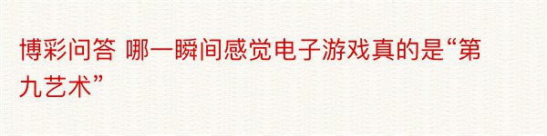 博彩问答 哪一瞬间感觉电子游戏真的是“第九艺术”