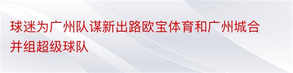 球迷为广州队谋新出路欧宝体育和广州城合并组超级球队