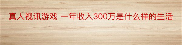 真人视讯游戏 一年收入300万是什么样的生活