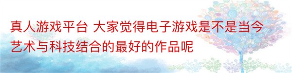 真人游戏平台 大家觉得电子游戏是不是当今艺术与科技结合的最好的作品呢