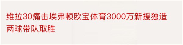 维拉30痛击埃弗顿欧宝体育3000万新援独造两球带队取胜