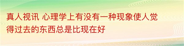 真人视讯 心理学上有没有一种现象使人觉得过去的东西总是比现在好