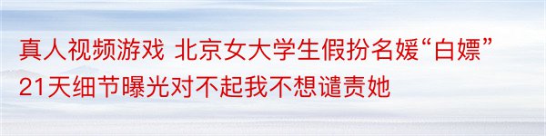 真人视频游戏 北京女大学生假扮名媛“白嫖”21天细节曝光对不起我不想谴责她