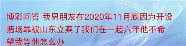 博彩问答 我男朋友在2020年11月底因为开设赌场罪被山东立案了我们在一起六年他不希望我等他怎么办