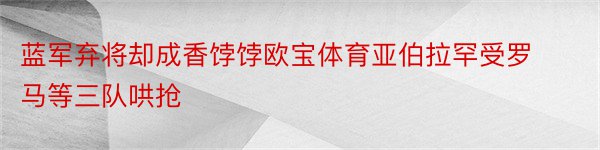 蓝军弃将却成香饽饽欧宝体育亚伯拉罕受罗马等三队哄抢