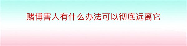 赌博害人有什么办法可以彻底远离它