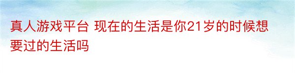 真人游戏平台 现在的生活是你21岁的时候想要过的生活吗