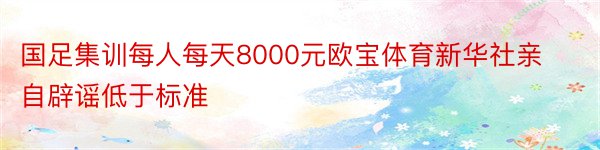 国足集训每人每天8000元欧宝体育新华社亲自辟谣低于标准