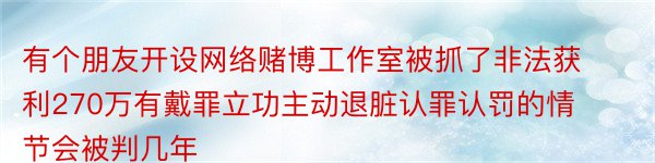 有个朋友开设网络赌博工作室被抓了非法获利270万有戴罪立功主动退脏认罪认罚的情节会被判几年