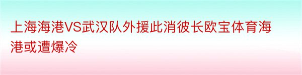 上海海港VS武汉队外援此消彼长欧宝体育海港或遭爆冷