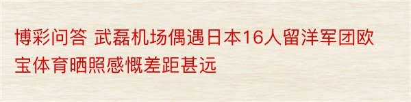 博彩问答 武磊机场偶遇日本16人留洋军团欧宝体育晒照感慨差距甚远