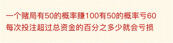 一个赌局有50的概率赚100有50的概率亏60每次投注超过总资金的百分之多少就会亏损