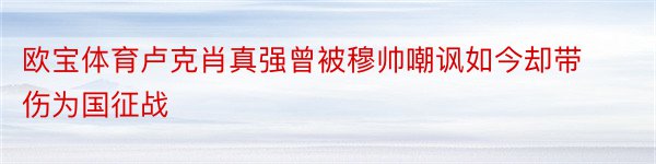 欧宝体育卢克肖真强曾被穆帅嘲讽如今却带伤为国征战