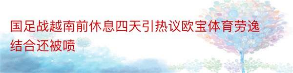 国足战越南前休息四天引热议欧宝体育劳逸结合还被喷