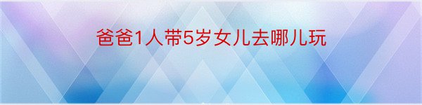 爸爸1人带5岁女儿去哪儿玩