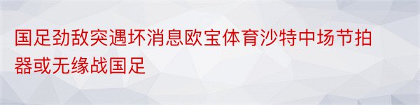 国足劲敌突遇坏消息欧宝体育沙特中场节拍器或无缘战国足