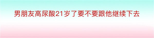 男朋友高尿酸21岁了要不要跟他继续下去