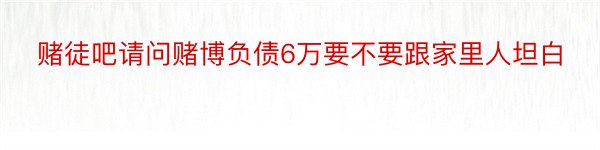 赌徒吧请问赌博负债6万要不要跟家里人坦白