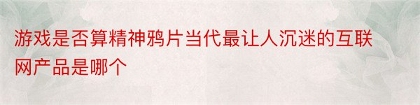 游戏是否算精神鸦片当代最让人沉迷的互联网产品是哪个