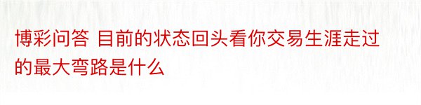 博彩问答 目前的状态回头看你交易生涯走过的最大弯路是什么