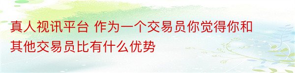 真人视讯平台 作为一个交易员你觉得你和其他交易员比有什么优势