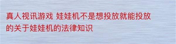 真人视讯游戏 娃娃机不是想投放就能投放的关于娃娃机的法律知识