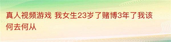 真人视频游戏 我女生23岁了赌博3年了我该何去何从