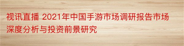 视讯直播 2021年中国手游市场调研报告市场深度分析与投资前景研究