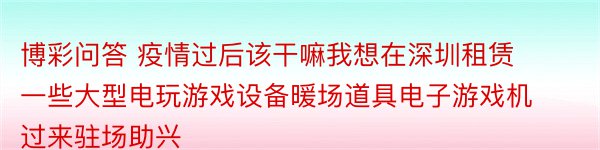 博彩问答 疫情过后该干嘛我想在深圳租赁一些大型电玩游戏设备暖场道具电子游戏机过来驻场助兴