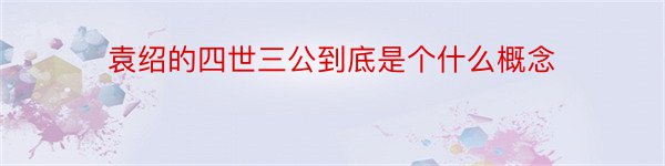 袁绍的四世三公到底是个什么概念