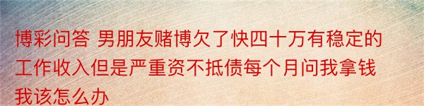 博彩问答 男朋友赌博欠了快四十万有稳定的工作收入但是严重资不抵债每个月问我拿钱我该怎么办