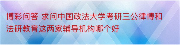 博彩问答 求问中国政法大学考研三公律博和法研教育这两家辅导机构哪个好