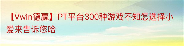 【Vwin德赢】PT平台300种游戏不知怎选择小爱来告诉您哈