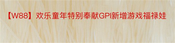 【W88】欢乐童年特别奉献GPI新增游戏福禄娃