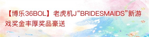 【博乐36BOL】老虎机J“BRIDESMAIDS”新游戏奖金丰厚奖品豪送